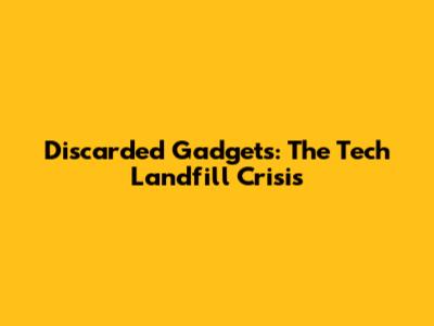 Discarded Gadgets: The Tech Landfill Crisis