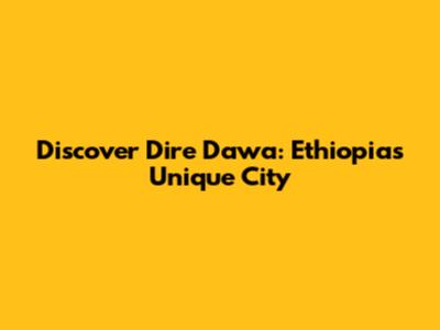 Discover Dire Dawa: Ethiopia's Unique City