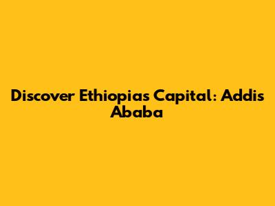 Discover Ethiopia's Capital: Addis Ababa