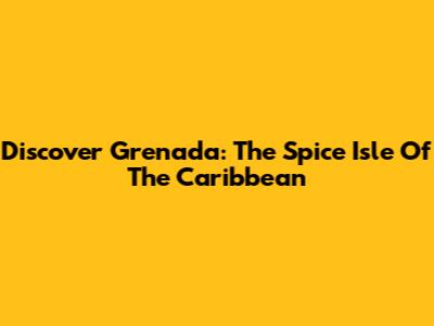 Discover Grenada: The Spice Isle Of The Caribbean