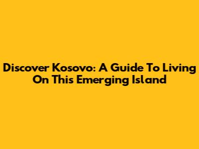 Discover Kosovo: A Guide To Living On This Emerging Island