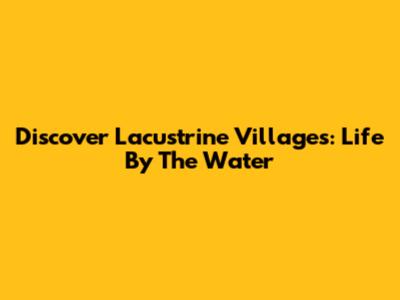 Discover Lacustrine Villages: Life By The Water