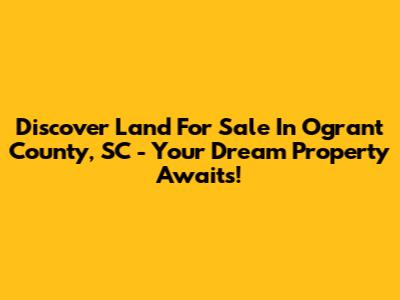 Discover Land For Sale In Ogrant County, SC - Your Dream Property Awaits!