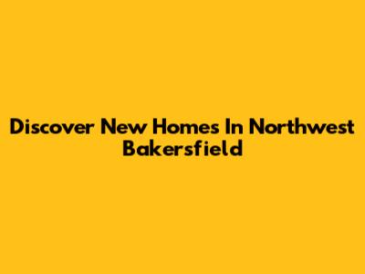 Discover New Homes In Northwest Bakersfield