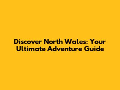 Discover North Wales: Your Ultimate Adventure Guide
