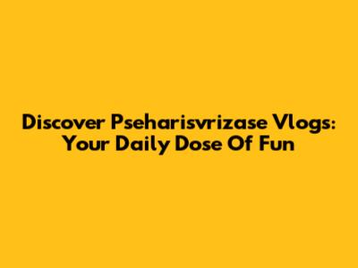 Discover Pseharisvrizase Vlogs: Your Daily Dose Of Fun