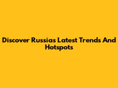 Discover Russia's Latest Trends And Hotspots