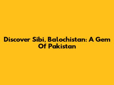 Discover Sibi, Balochistan: A Gem Of Pakistan