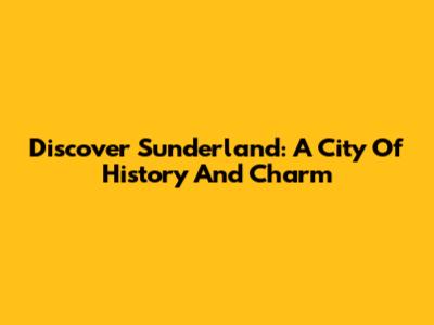 Discover Sunderland: A City Of History And Charm