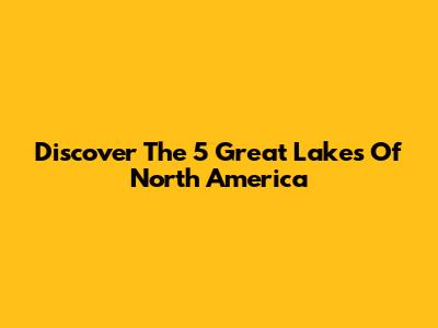 Discover The 5 Great Lakes Of North America