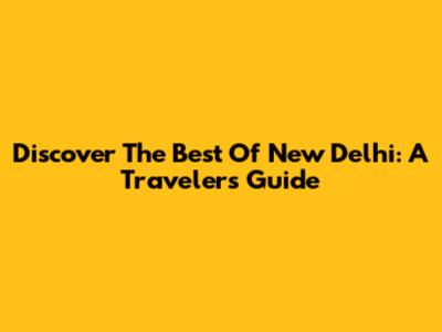Discover The Best Of New Delhi: A Traveler's Guide