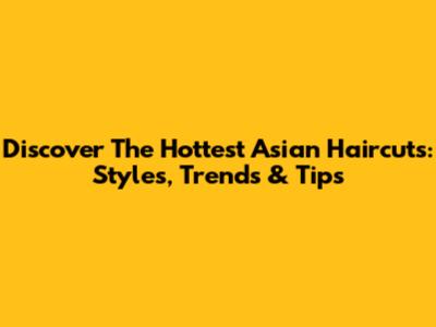 Discover The Hottest Asian Haircuts: Styles, Trends & Tips