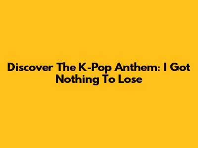 Discover The K-Pop Anthem: 'I Got Nothing To Lose'