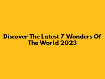 Discover The Latest 7 Wonders Of The World 2023