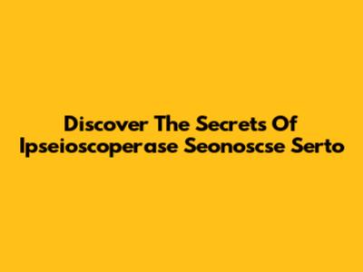 Discover The Secrets Of Ipseioscoperase Seonoscse Serto