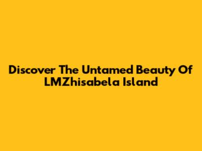 Discover The Untamed Beauty Of LMZhisabela Island