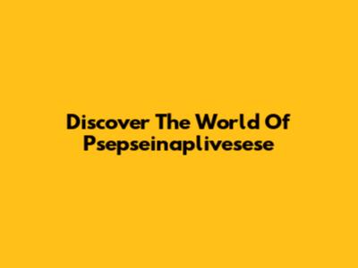 Discover The World Of Psepseinaplivesese