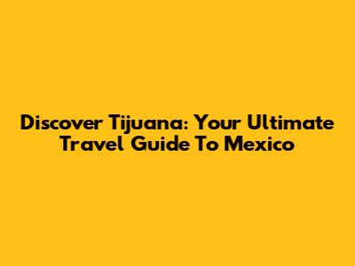 Discover Tijuana: Your Ultimate Travel Guide To Mexico