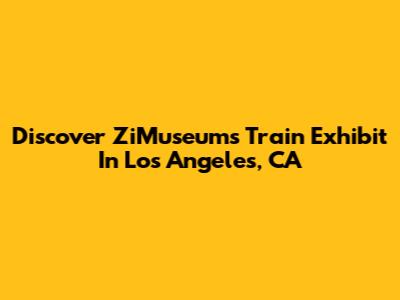 Discover ZiMuseum's Train Exhibit In Los Angeles, CA