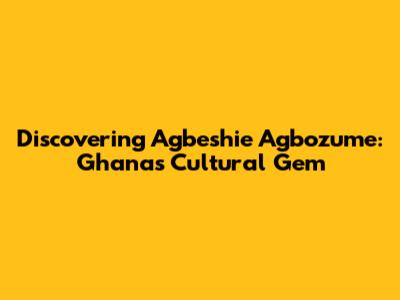 Discovering Agbeshie Agbozume: Ghana's Cultural Gem