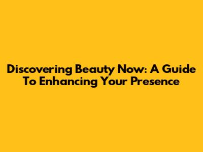 Discovering Beauty Now: A Guide To Enhancing Your Presence