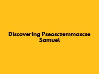 Discovering Pseosczemmascse Samuel