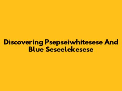 Discovering Psepseiwhitesese And Blue Seseelekesese