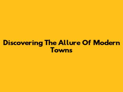 Discovering The Allure Of Modern Towns