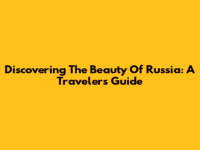 Discovering The Beauty Of Russia: A Traveler's Guide