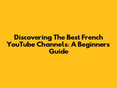 Discovering The Best French YouTube Channels: A Beginner's Guide