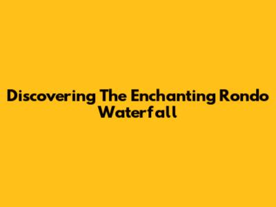 Discovering The Enchanting Rondo Waterfall