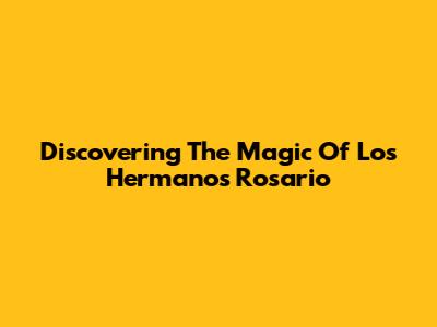 Discovering The Magic Of Los Hermanos Rosario