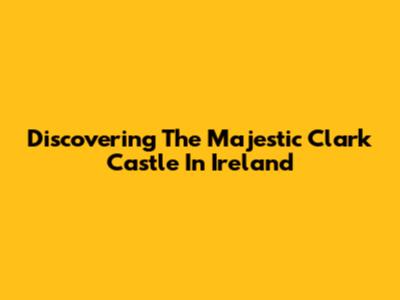 Discovering The Majestic Clark Castle In Ireland
