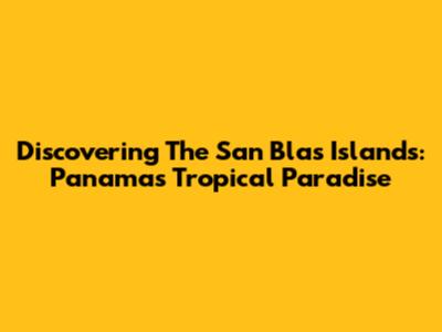 Discovering The San Blas Islands: Panama's Tropical Paradise