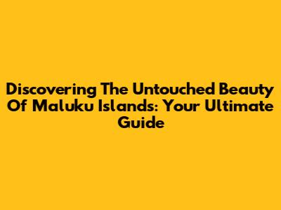 Discovering The Untouched Beauty Of Maluku Islands: Your Ultimate Guide