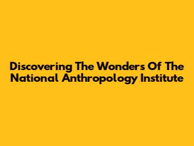 Discovering The Wonders Of The National Anthropology Institute