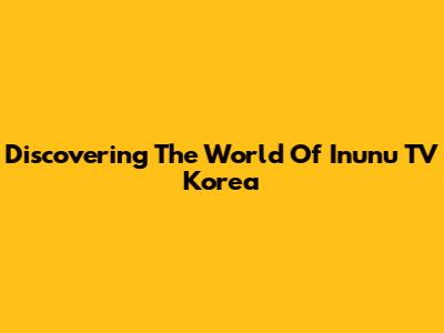 Discovering The World Of Inunu TV Korea