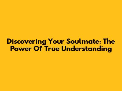 Discovering Your Soulmate: The Power Of True Understanding