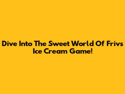 Dive Into The Sweet World Of Friv's Ice Cream Game!