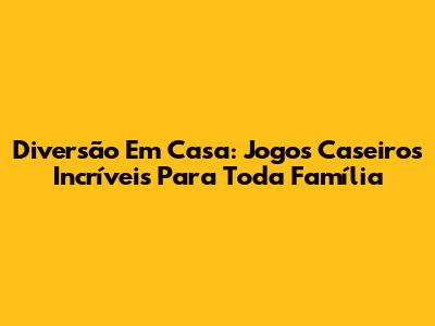 Diversão Em Casa: Jogos Caseiros Incríveis Para Toda Família
