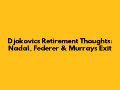Djokovic's Retirement Thoughts: Nadal, Federer & Murray's Exit