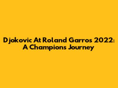 Djokovic At Roland Garros 2022: A Champion's Journey