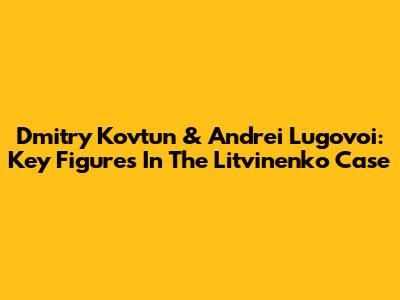 Dmitry Kovtun & Andrei Lugovoi: Key Figures In The Litvinenko Case