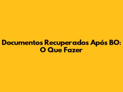 Documentos Recuperados Após BO: O Que Fazer
