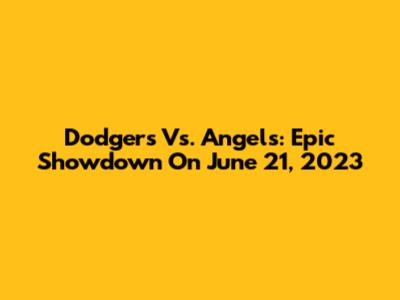 Dodgers Vs. Angels: Epic Showdown On June 21, 2023