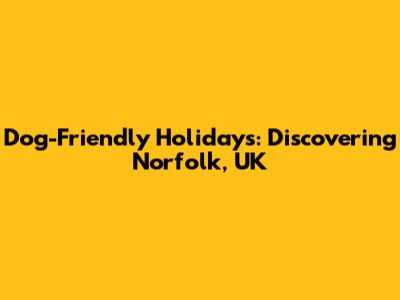 Dog-Friendly Holidays: Discovering Norfolk, UK