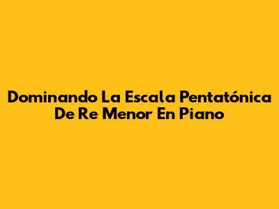 Dominando La Escala Pentatónica De Re Menor En Piano