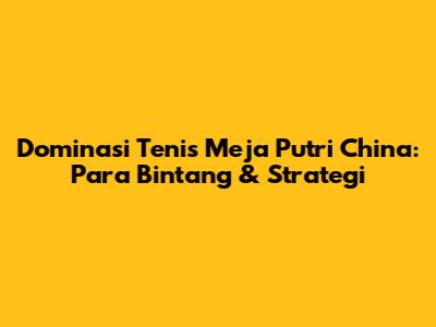 Dominasi Tenis Meja Putri China: Para Bintang & Strategi
