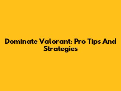 Dominate Valorant: Pro Tips And Strategies