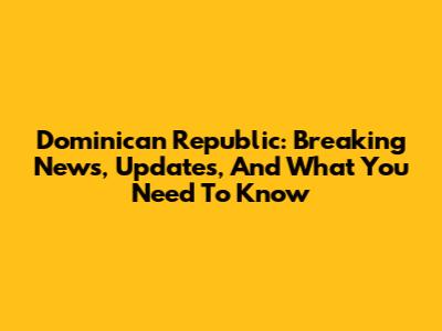 Dominican Republic: Breaking News, Updates, And What You Need To Know